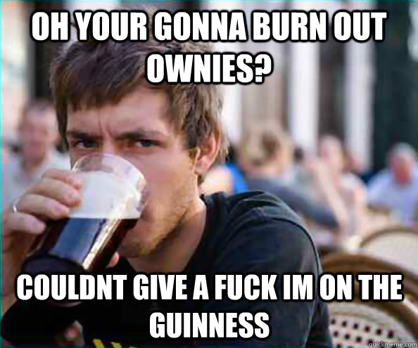 Oh your gonna burn out ownies? Couldnt give a fuck im on the guinness  Lazy College Senior