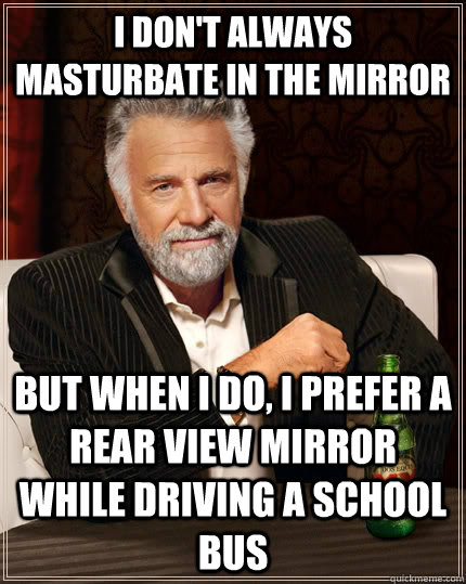 I don't always masturbate in the mirror But when I do, I prefer a rear view mirror while driving a school bus  The Most Interesting Man In The World