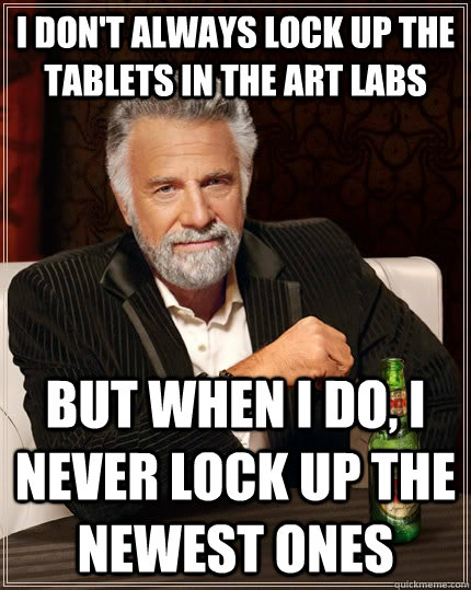 I don't always lock up the tablets in the art labs but when i do, I never lock up the newest ones  The Most Interesting Man In The World