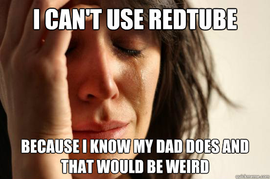 I can't use redtube because i know my dad does and that would be weird  First World Problems