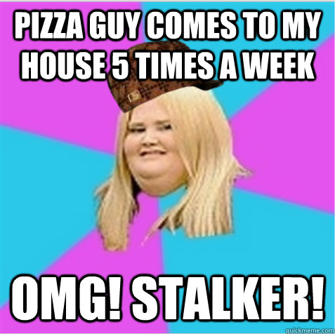 Pizza guy comes to my house 5 times a week OMG! STALKER! - Pizza guy comes to my house 5 times a week OMG! STALKER!  scumbag fat girl