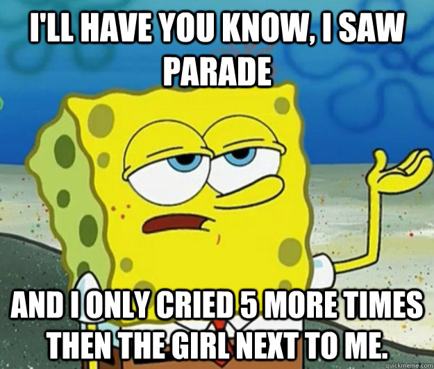 I'll have you know, I saw Parade and I only cried 5 more times then the girl next to me. - I'll have you know, I saw Parade and I only cried 5 more times then the girl next to me.  Tough Spongebob