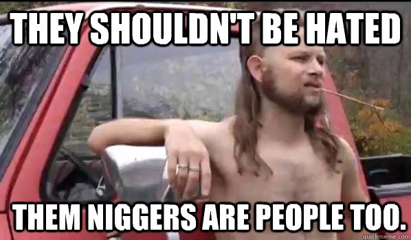 They shouldn't be hated Them niggers are people too.  Almost Politically Correct Redneck