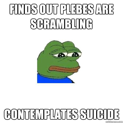 Finds out plebes are scrambling contemplates suicide  Sad Frog