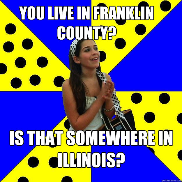 YOu live in franklin county? is that somewhere in illinois?  Sheltered Suburban Kid