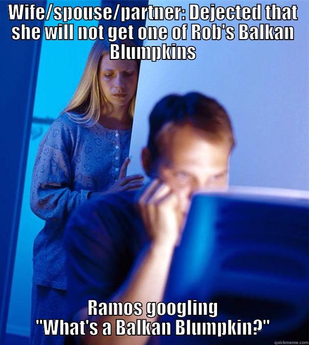 WIFE/SPOUSE/PARTNER: DEJECTED THAT SHE WILL NOT GET ONE OF ROB'S BALKAN BLUMPKINS RAMOS GOOGLING 