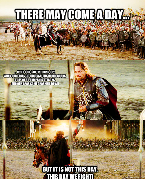 There may come a day... ... WHen our caffeine runs dry, 
when our faces lie unconscious in our books, 
a day of F's and panic attacks,
 and our GPAs come crashing down But it is not this day.  This day we fight!  