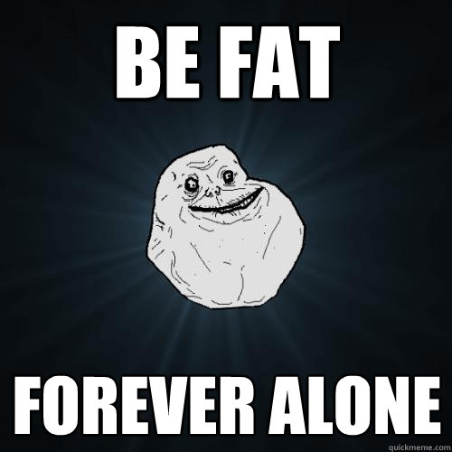 be fat forever alone  - be fat forever alone   Forever Alone