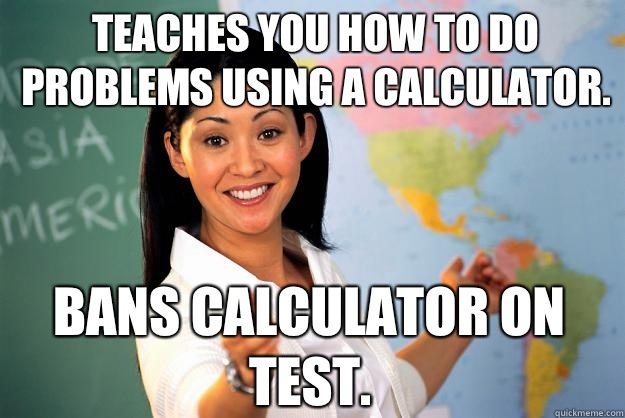 Teaches you how to do problems using a calculator. Bans calculator on test.  - Teaches you how to do problems using a calculator. Bans calculator on test.   Unhelpful High School Teacher