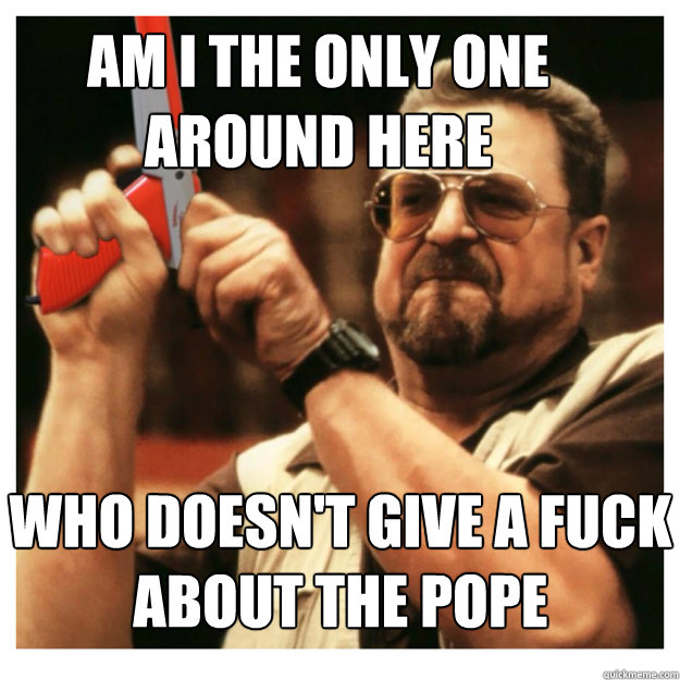 Am i the only one around here Who doesn't give a fuck about the pope   John Goodman