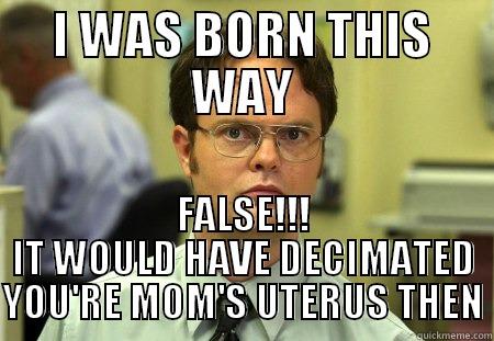 I WAS BORN THIS WAY FALSE!!! IT WOULD HAVE DECIMATED YOU'RE MOM'S UTERUS THEN Schrute