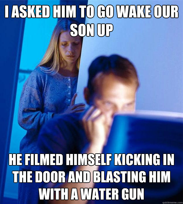 i asked him to go wake our son up he filmed himself kicking in the door and blasting him with a water gun  Redditors Wife