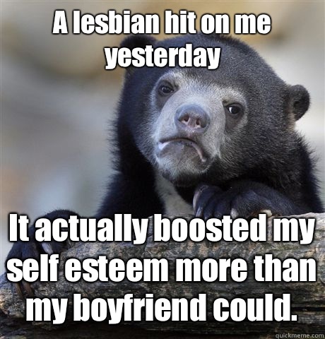 A lesbian hit on me yesterday It actually boosted my self esteem more than my boyfriend could.  Confession Bear