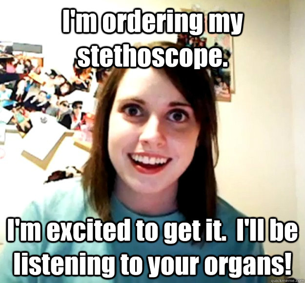 I'm ordering my stethoscope. I'm excited to get it.  I'll be listening to your organs!  Overly Attached Girlfriend