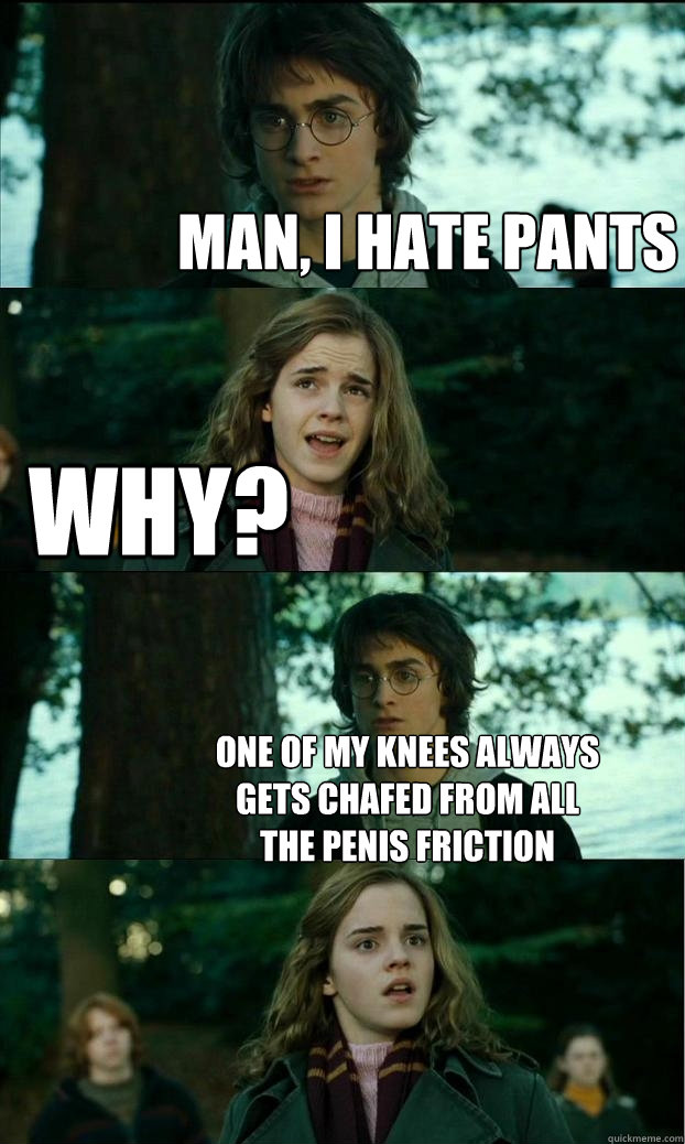 man, i hate pants why? one of my knees always gets chafed from all the penis friction  Horny Harry