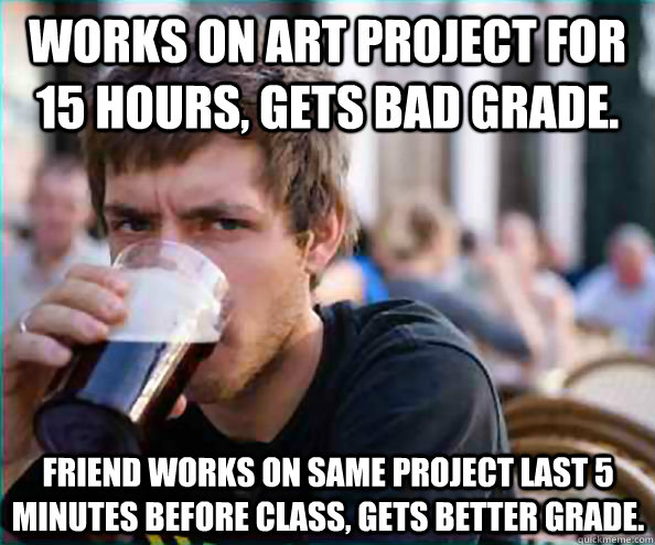 Works on Art project for 15 hours, gets bad grade. Friend works on same project last 5 minutes before class, Gets better grade.   Lazy College Senior