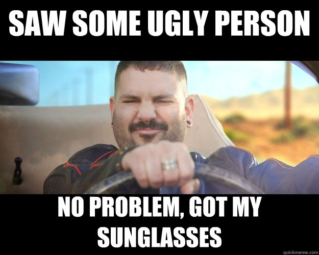 saw some ugly person no problem, got my sunglasses  Too Cool For This Shit Face