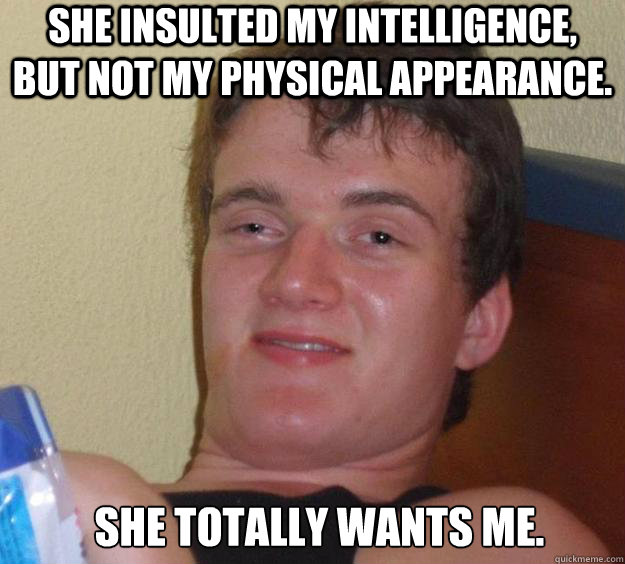 she insulted my Intelligence, but not my physical appearance. she totally wants me.   10 Guy