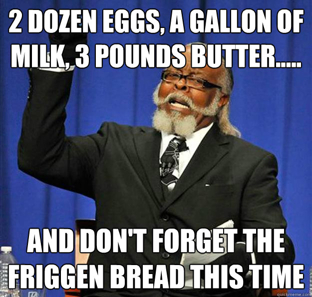 2 dozen eggs, a gallon of milk, 3 pounds butter..... and don't forget the friggen bread this time  Jimmy McMillan