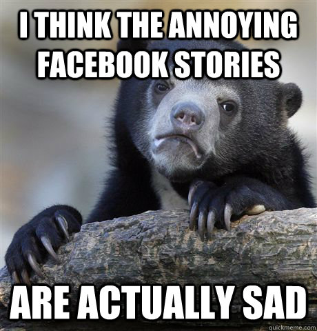 i think the annoying facebook stories are actually sad  Confession Bear