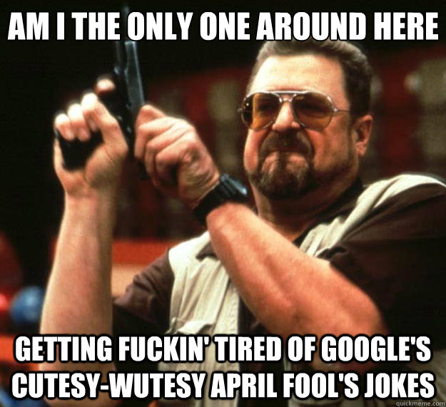 Am I the only one around here Getting fuckin' tired of google's cutesy-wutesy April Fool's jokes  Big Lebowski