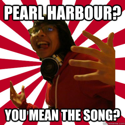 Pearl Harbour? you mean the song?  