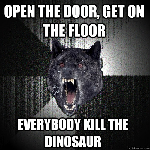 fuck him first      establish dominance fuck him first      establish dominance open the door, get on the floor Everybody kill the dinosaur  Insanity Wolf