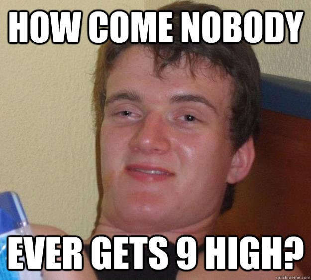 How come nobody Ever gets 9 high? - How come nobody Ever gets 9 high?  10 Guy