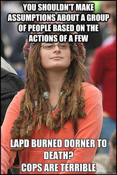 you shouldn't make assumptions about a group of people based on the actions of a few LAPD burned dorner to death?
cops are terrible  College Liberal