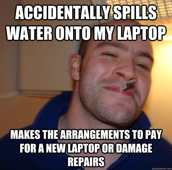 Accidentally spills water onto my laptop makes the arrangements to pay for a new laptop or damage repairs - Accidentally spills water onto my laptop makes the arrangements to pay for a new laptop or damage repairs  Misc