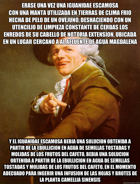 Erase una vez una iguanidae escamosa
con una manta utilizada en tierras de clima frio hecha de pelo de un ovejuno, deshaciendo con un utencilio de limpieza constante de cerdas los enredos de su cabello de notoria extension, ubicada en un lugar cercano a a  Joseph Ducreux