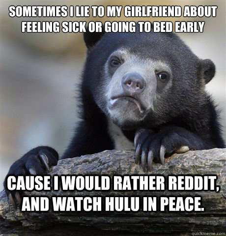 Sometimes I lie to my girlfriend about feeling sick or going to bed early Cause I would rather reddit, and watch hulu in peace.  Confession Bear