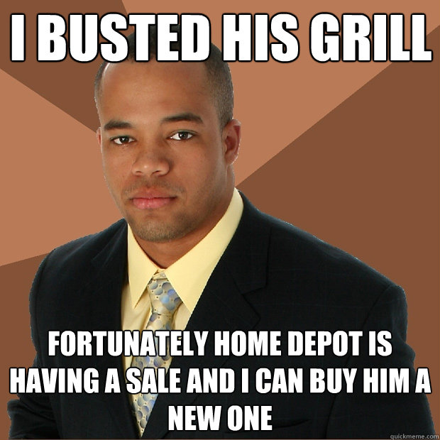 I busted his grill fortunately home depot is having a sale and i can buy him a new one  Successful Black Man