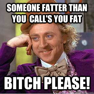 someone fatter than you  call's you fat bitch please!  Condescending Wonka