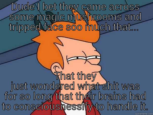 Fry has an epiphany on how consciousness came into being in humans! - DUDE I BET THEY CAME ACROSS SOME MAGIC MUSHROOMS AND TRIPPED FACE SOO MUCH THAT...  THAT THEY JUST WONDERED WHAT SHIT WAS FOR SO LONG THAT THEIR BRAINS HAD TO CONSCIOUSNESSIFY TO HANDLE IT. Futurama Fry