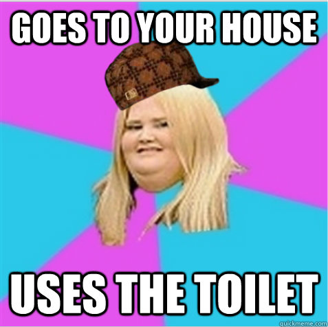 goes to your house uses the toilet - goes to your house uses the toilet  scumbag fat girl