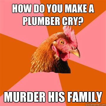 How do you make a plumber cry? Murder his family  Anti-Joke Chicken