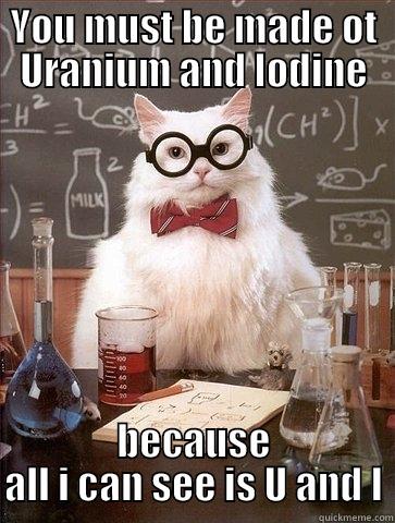 YOU MUST BE MADE OT URANIUM AND IODINE BECAUSE ALL I CAN SEE IS U AND I Chemistry Cat