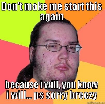 DON'T MAKE ME START THIS AGAIN BECAUSE I WILL, YOU KNOW I WILL... PS SORRY BREEZY Butthurt Dweller