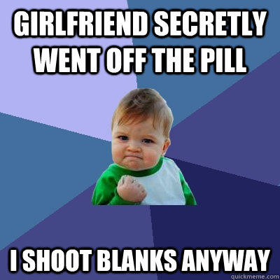 girlfriend secretly went off the pill I shoot blanks anyway  