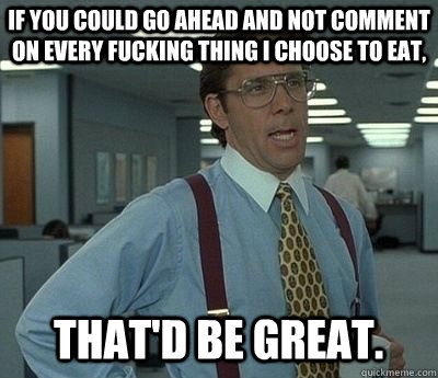 If you could go ahead and not comment on every fucking thing i choose to eat, That'd be great.  Bill lumberg