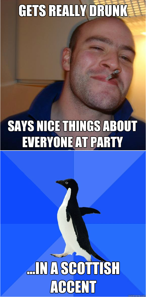 Gets really drunk Says nice things about everyone at party ...in a Scottish accent  