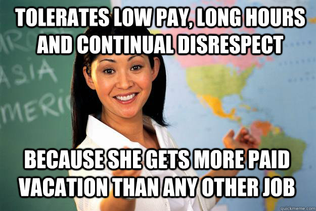 Tolerates Low pay, long hours and continual disrespect because she gets more paid vacation than any other job - Tolerates Low pay, long hours and continual disrespect because she gets more paid vacation than any other job  Unhelpful High School Teacher