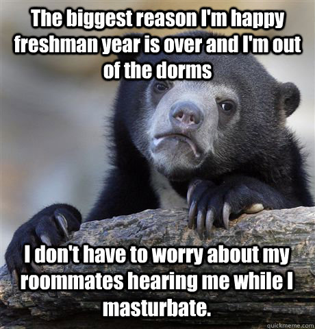 The biggest reason I'm happy freshman year is over and I'm out of the dorms I don't have to worry about my roommates hearing me while I masturbate.  Confession Bear