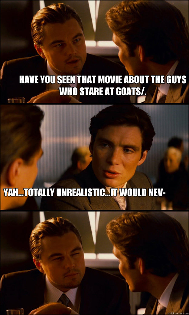 HAve you seen that movie about the guys who stare at goats/. Yah...totally unrealistic...it would nev-  Inception