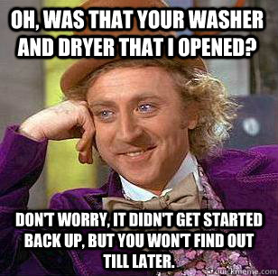 Oh, was that your washer and dryer that I opened? Don't worry, it didn't get started back up, but you won't find out till later.  Condescending Wonka