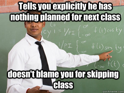 Tells you explicitly he has nothing planned for next class doesn't blame you for skipping class  - Tells you explicitly he has nothing planned for next class doesn't blame you for skipping class   Good Guy Teacher