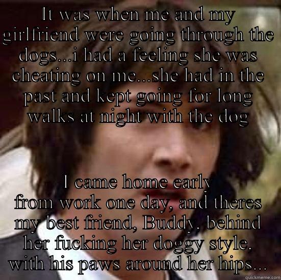 IT WAS WHEN ME AND MY GIRLFRIEND WERE GOING THROUGH THE DOGS...I HAD A FEELING SHE WAS CHEATING ON ME...SHE HAD IN THE PAST AND KEPT GOING FOR LONG WALKS AT NIGHT WITH THE DOG I CAME HOME EARLY FROM WORK ONE DAY, AND THERES MY BEST FRIEND, BUDDY, BEHIND HER FUCKING HER DOGGY STYLE, WITH HIS PAWS AROUND HER HIPS... conspiracy keanu