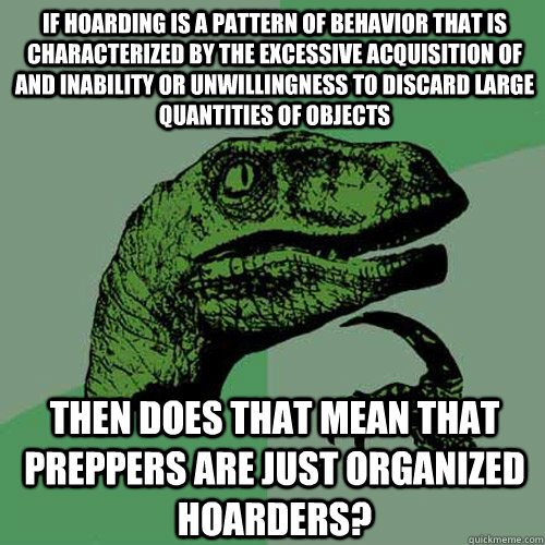 If Hoarding is a pattern of behavior that is characterized by the excessive acquisition of and inability or unwillingness to discard large quantities of objects  then does that mean that preppers are just organized hoarders?   Philosoraptor