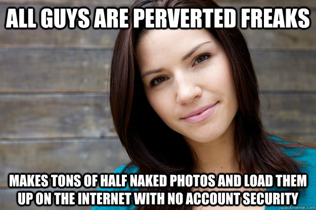 all guys are perverted freaks makes tons of half naked photos and load them up on the internet with no account security  Women Logic